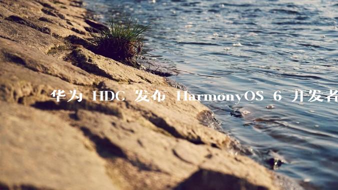 华为 HDC 发布 HarmonyOS 6 开发者 beta 版对应用开发者和鸿蒙生态有哪些影响？