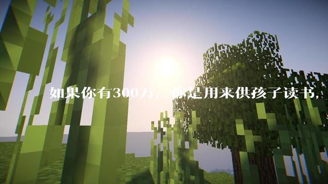 如果你有300万，你是用来供孩子读书，还是留着以后给ta买房或者保底？