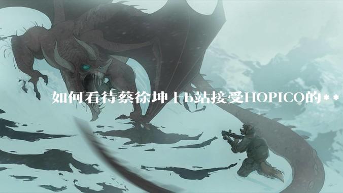 如何看待蔡徐坤上b站接受HOPICO的***访？他的这个行为你怎么看？