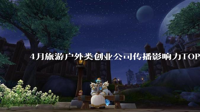 4月旅游户外类创业公司传播影响力TOP10：驴迹科技排名逆势上升 - *