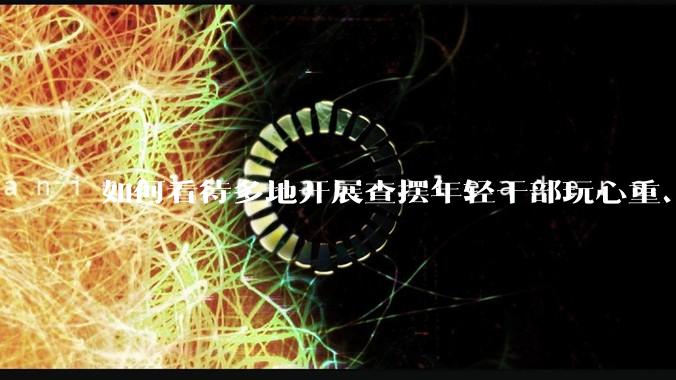如何看待多地开展查摆年轻干部玩心重、混日子、说话随意、口大气粗等问题的行动？