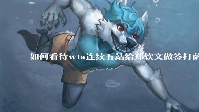 如何看待wta连续五站给郑钦文做签打萨巴？